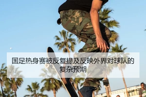 国足热身赛被反复提及反映外界对球队的复杂预期